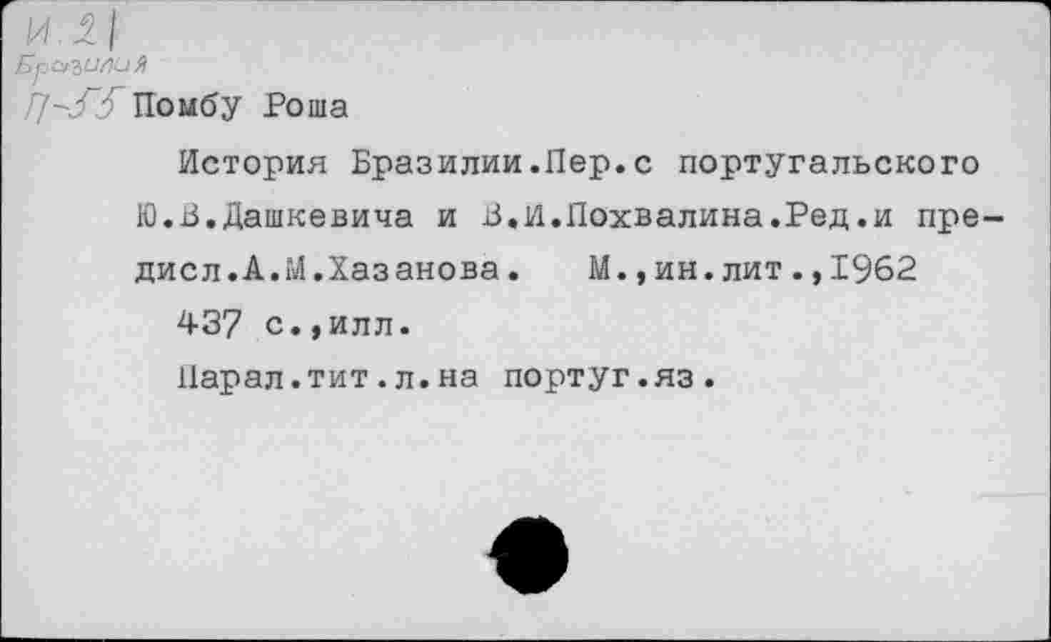 ﻿Бразилия
//-/^ГПомбу Роша
История Бразилии.Пер.с португальского Ю.В.Дашкевича и В«И.Похвалина.Ред.и пре дисл.А.М.Хазанова.	М.,ин.лит.,1962
437 с.,илл.
Парал.тит.л.на португ.яз.